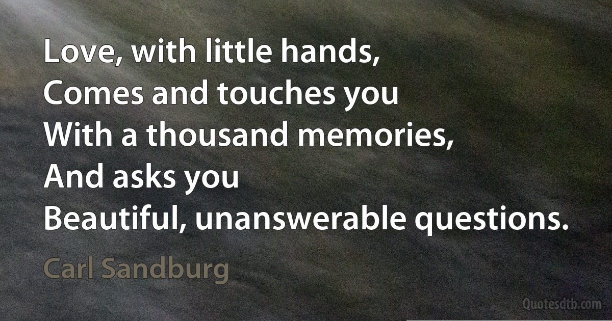 Love, with little hands,
Comes and touches you
With a thousand memories,
And asks you
Beautiful, unanswerable questions. (Carl Sandburg)