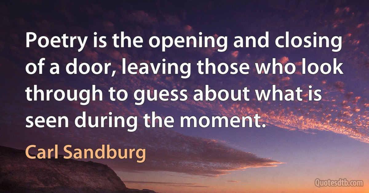 Poetry is the opening and closing of a door, leaving those who look through to guess about what is seen during the moment. (Carl Sandburg)