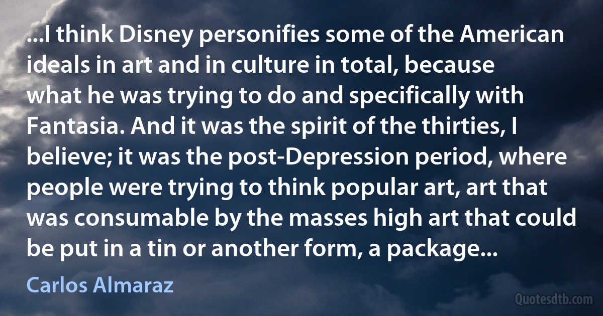 ...I think Disney personifies some of the American ideals in art and in culture in total, because what he was trying to do and specifically with Fantasia. And it was the spirit of the thirties, I believe; it was the post-Depression period, where people were trying to think popular art, art that was consumable by the masses high art that could be put in a tin or another form, a package... (Carlos Almaraz)