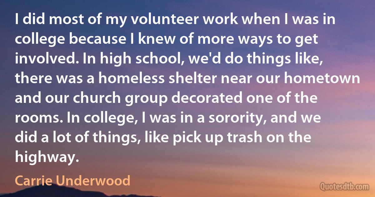 I did most of my volunteer work when I was in college because I knew of more ways to get involved. In high school, we'd do things like, there was a homeless shelter near our hometown and our church group decorated one of the rooms. In college, I was in a sorority, and we did a lot of things, like pick up trash on the highway. (Carrie Underwood)