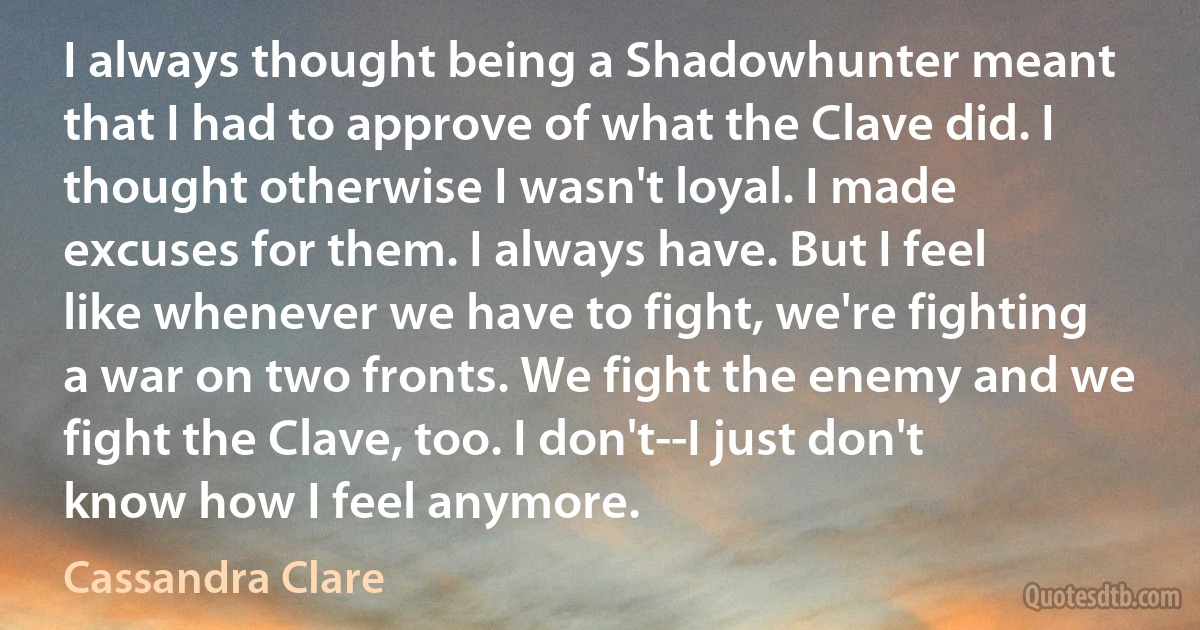 I always thought being a Shadowhunter meant that I had to approve of what the Clave did. I thought otherwise I wasn't loyal. I made excuses for them. I always have. But I feel like whenever we have to fight, we're fighting a war on two fronts. We fight the enemy and we fight the Clave, too. I don't--I just don't know how I feel anymore. (Cassandra Clare)