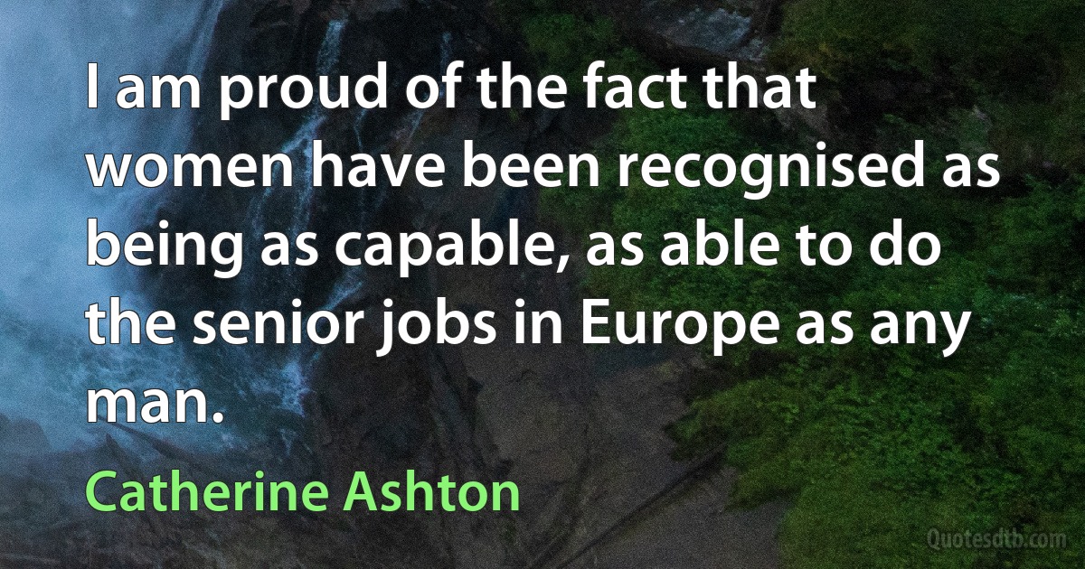 I am proud of the fact that women have been recognised as being as capable, as able to do the senior jobs in Europe as any man. (Catherine Ashton)