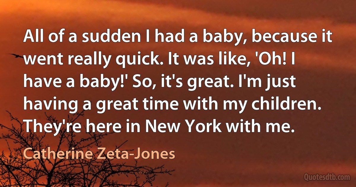 All of a sudden I had a baby, because it went really quick. It was like, 'Oh! I have a baby!' So, it's great. I'm just having a great time with my children. They're here in New York with me. (Catherine Zeta-Jones)