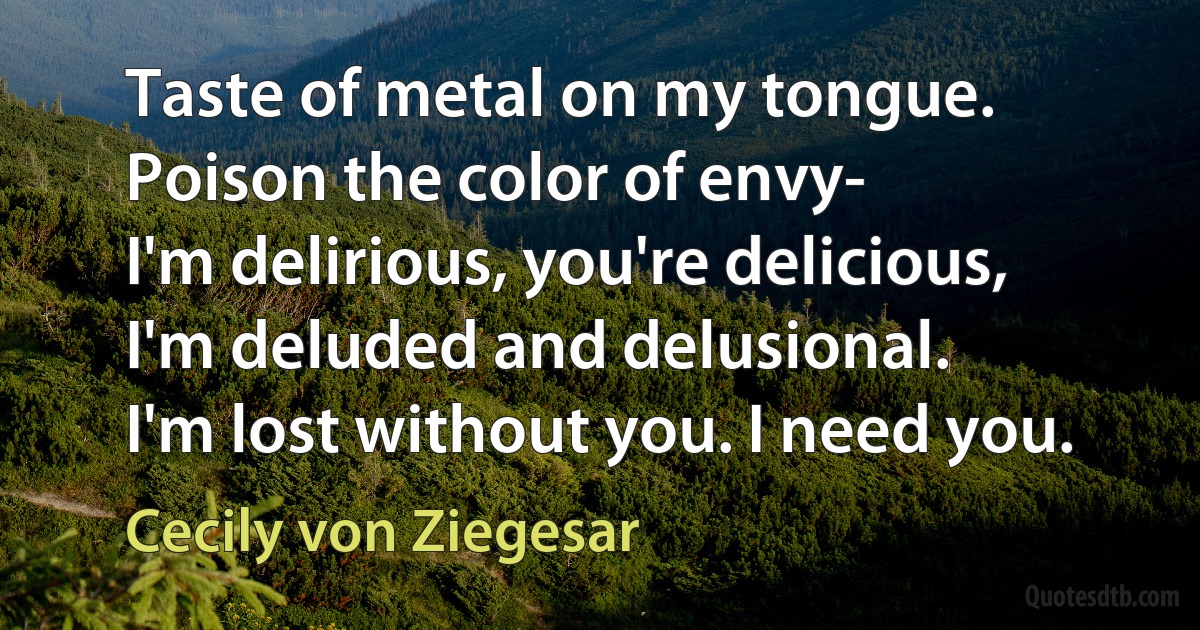 Taste of metal on my tongue. Poison the color of envy-
I'm delirious, you're delicious, I'm deluded and delusional.
I'm lost without you. I need you. (Cecily von Ziegesar)