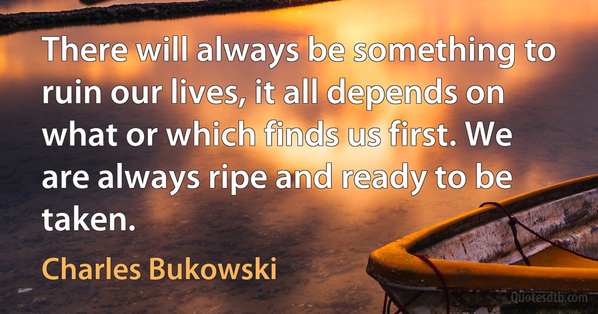 There will always be something to ruin our lives, it all depends on what or which finds us first. We are always ripe and ready to be taken. (Charles Bukowski)