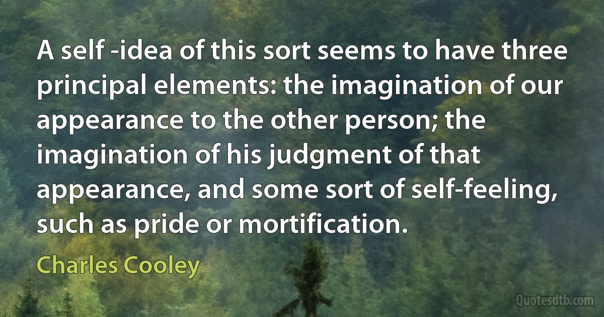 A self -idea of this sort seems to have three principal elements: the imagination of our appearance to the other person; the imagination of his judgment of that appearance, and some sort of self-feeling, such as pride or mortification. (Charles Cooley)