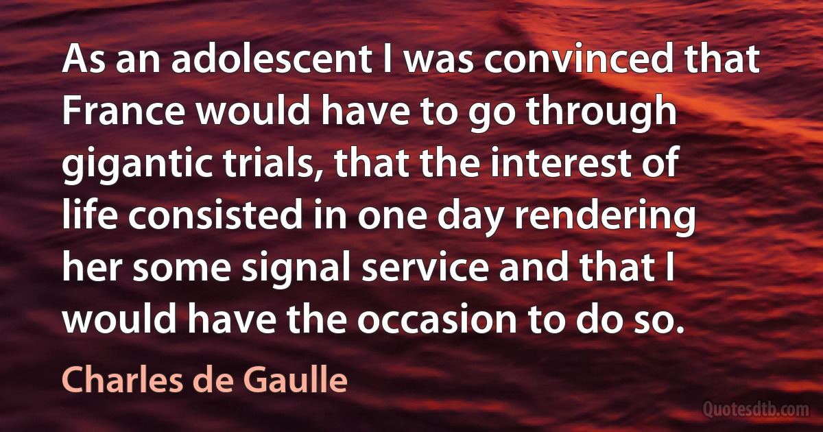 As an adolescent I was convinced that France would have to go through gigantic trials, that the interest of life consisted in one day rendering her some signal service and that I would have the occasion to do so. (Charles de Gaulle)