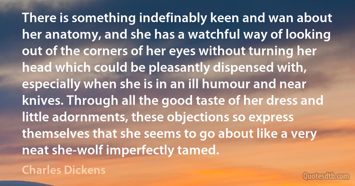 There is something indefinably keen and wan about her anatomy, and she has a watchful way of looking out of the corners of her eyes without turning her head which could be pleasantly dispensed with, especially when she is in an ill humour and near knives. Through all the good taste of her dress and little adornments, these objections so express themselves that she seems to go about like a very neat she-wolf imperfectly tamed. (Charles Dickens)