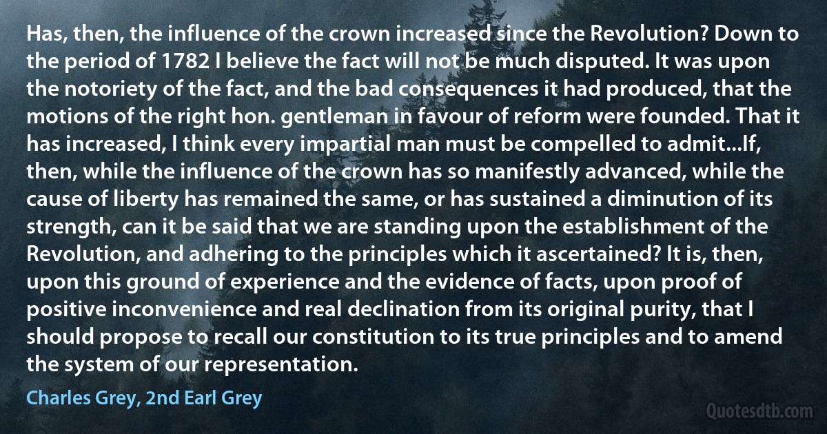 Has, then, the influence of the crown increased since the Revolution? Down to the period of 1782 I believe the fact will not be much disputed. It was upon the notoriety of the fact, and the bad consequences it had produced, that the motions of the right hon. gentleman in favour of reform were founded. That it has increased, I think every impartial man must be compelled to admit...If, then, while the influence of the crown has so manifestly advanced, while the cause of liberty has remained the same, or has sustained a diminution of its strength, can it be said that we are standing upon the establishment of the Revolution, and adhering to the principles which it ascertained? It is, then, upon this ground of experience and the evidence of facts, upon proof of positive inconvenience and real declination from its original purity, that I should propose to recall our constitution to its true principles and to amend the system of our representation. (Charles Grey, 2nd Earl Grey)