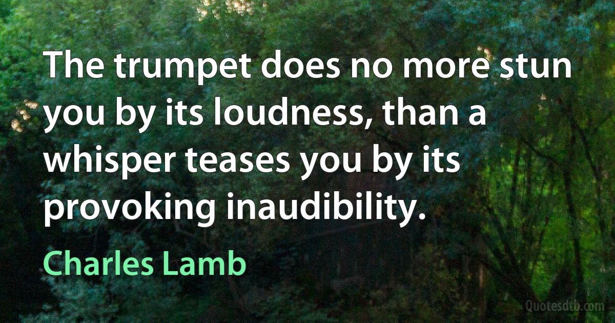 The trumpet does no more stun you by its loudness, than a whisper teases you by its provoking inaudibility. (Charles Lamb)