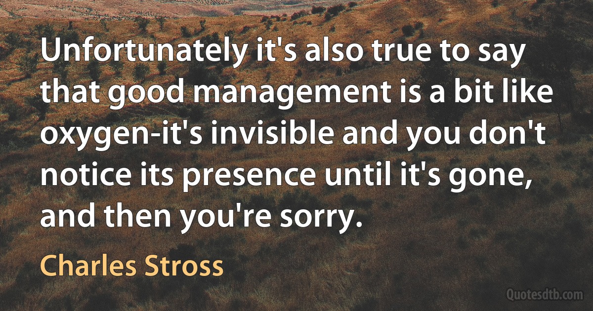 Unfortunately it's also true to say that good management is a bit like oxygen-it's invisible and you don't notice its presence until it's gone, and then you're sorry. (Charles Stross)