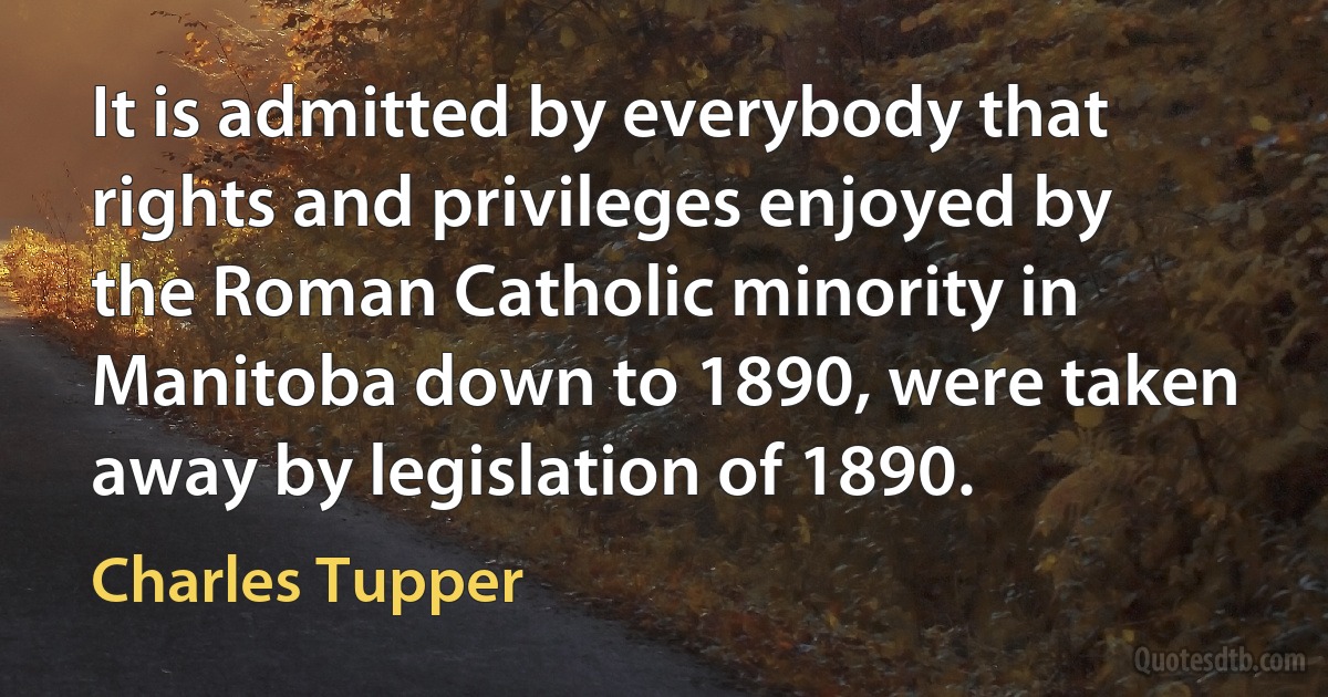 It is admitted by everybody that rights and privileges enjoyed by the Roman Catholic minority in Manitoba down to 1890, were taken away by legislation of 1890. (Charles Tupper)