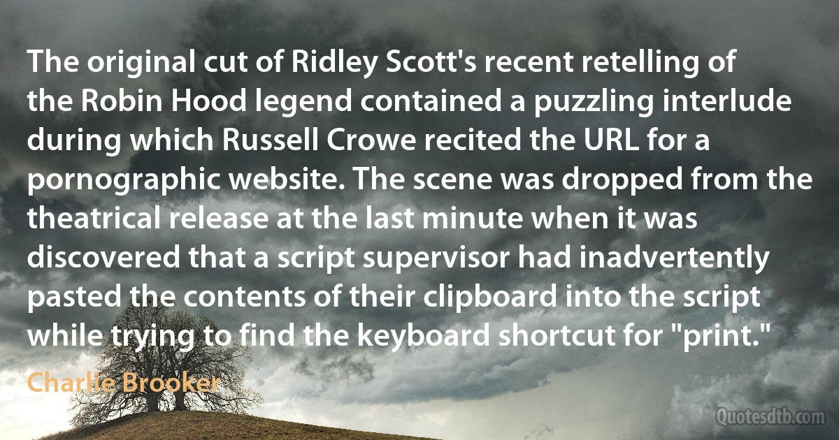 The original cut of Ridley Scott's recent retelling of the Robin Hood legend contained a puzzling interlude during which Russell Crowe recited the URL for a pornographic website. The scene was dropped from the theatrical release at the last minute when it was discovered that a script supervisor had inadvertently pasted the contents of their clipboard into the script while trying to find the keyboard shortcut for "print." (Charlie Brooker)