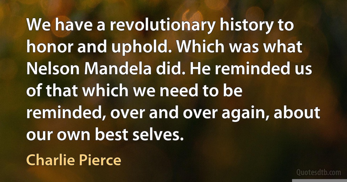 We have a revolutionary history to honor and uphold. Which was what Nelson Mandela did. He reminded us of that which we need to be reminded, over and over again, about our own best selves. (Charlie Pierce)