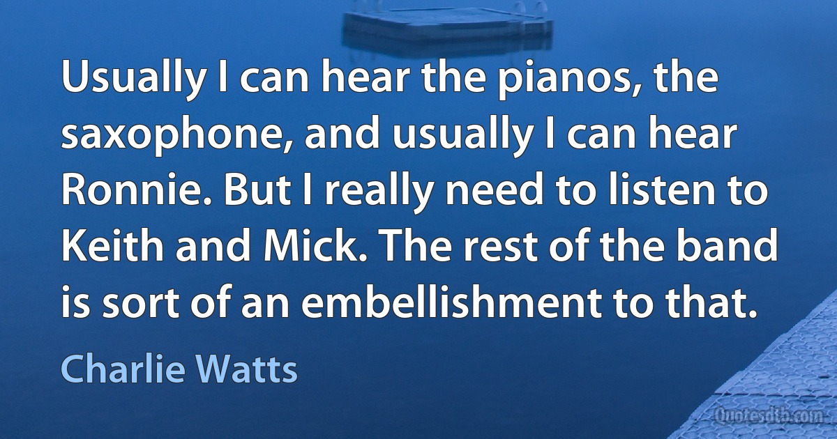 Usually I can hear the pianos, the saxophone, and usually I can hear Ronnie. But I really need to listen to Keith and Mick. The rest of the band is sort of an embellishment to that. (Charlie Watts)