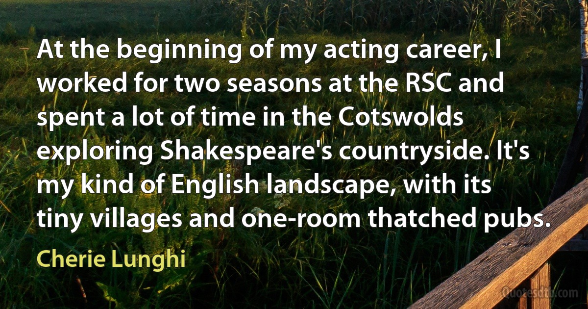 At the beginning of my acting career, I worked for two seasons at the RSC and spent a lot of time in the Cotswolds exploring Shakespeare's countryside. It's my kind of English landscape, with its tiny villages and one-room thatched pubs. (Cherie Lunghi)