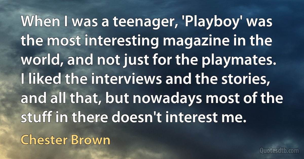 When I was a teenager, 'Playboy' was the most interesting magazine in the world, and not just for the playmates. I liked the interviews and the stories, and all that, but nowadays most of the stuff in there doesn't interest me. (Chester Brown)