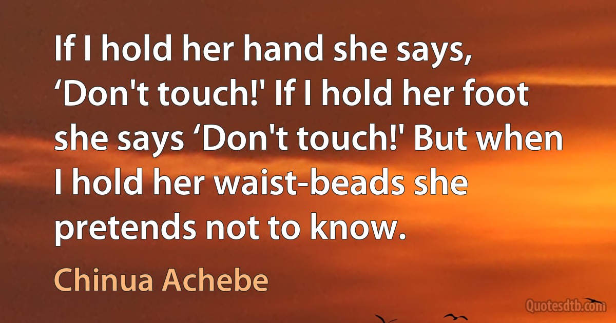 If I hold her hand she says, ‘Don't touch!' If I hold her foot she says ‘Don't touch!' But when I hold her waist-beads she pretends not to know. (Chinua Achebe)