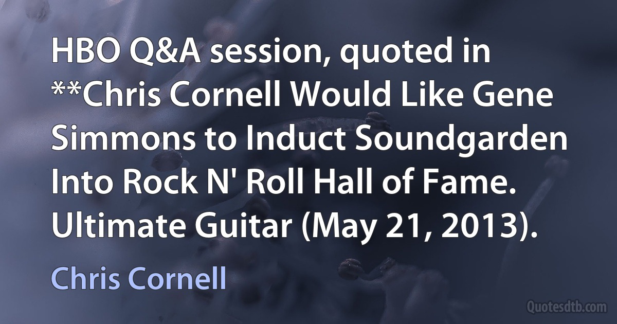 HBO Q&A session, quoted in **Chris Cornell Would Like Gene Simmons to Induct Soundgarden Into Rock N' Roll Hall of Fame. Ultimate Guitar (May 21, 2013). (Chris Cornell)