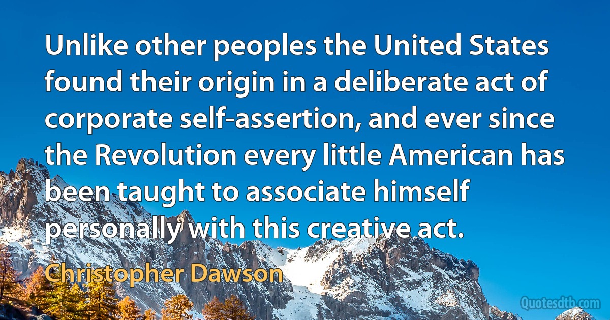 Unlike other peoples the United States found their origin in a deliberate act of corporate self-assertion, and ever since the Revolution every little American has been taught to associate himself personally with this creative act. (Christopher Dawson)