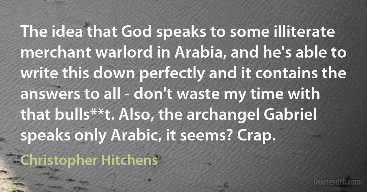 The idea that God speaks to some illiterate merchant warlord in Arabia, and he's able to write this down perfectly and it contains the answers to all - don't waste my time with that bulls**t. Also, the archangel Gabriel speaks only Arabic, it seems? Crap. (Christopher Hitchens)