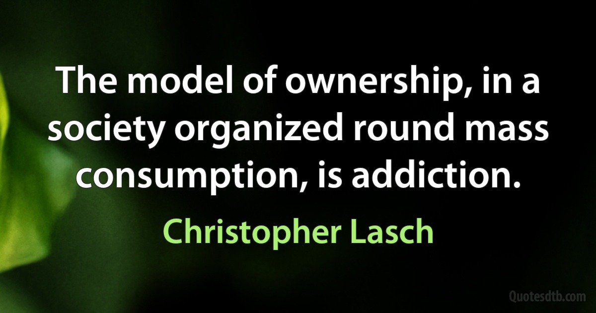 The model of ownership, in a society organized round mass consumption, is addiction. (Christopher Lasch)