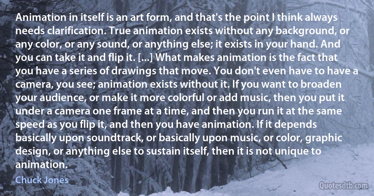 Animation in itself is an art form, and that's the point I think always needs clarification. True animation exists without any background, or any color, or any sound, or anything else; it exists in your hand. And you can take it and flip it. [...] What makes animation is the fact that you have a series of drawings that move. You don't even have to have a camera, you see; animation exists without it. If you want to broaden your audience, or make it more colorful or add music, then you put it under a camera one frame at a time, and then you run it at the same speed as you flip it, and then you have animation. If it depends basically upon soundtrack, or basically upon music, or color, graphic design, or anything else to sustain itself, then it is not unique to animation. (Chuck Jones)