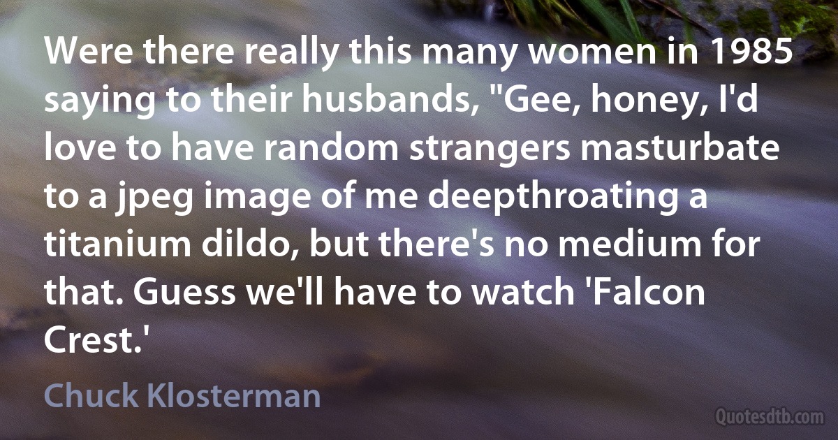 Were there really this many women in 1985 saying to their husbands, "Gee, honey, I'd love to have random strangers masturbate to a jpeg image of me deepthroating a titanium dildo, but there's no medium for that. Guess we'll have to watch 'Falcon Crest.' (Chuck Klosterman)