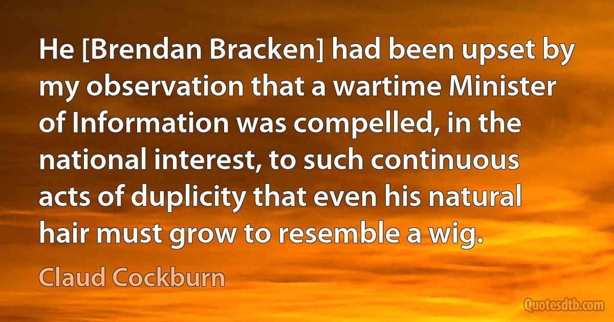 He [Brendan Bracken] had been upset by my observation that a wartime Minister of Information was compelled, in the national interest, to such continuous acts of duplicity that even his natural hair must grow to resemble a wig. (Claud Cockburn)