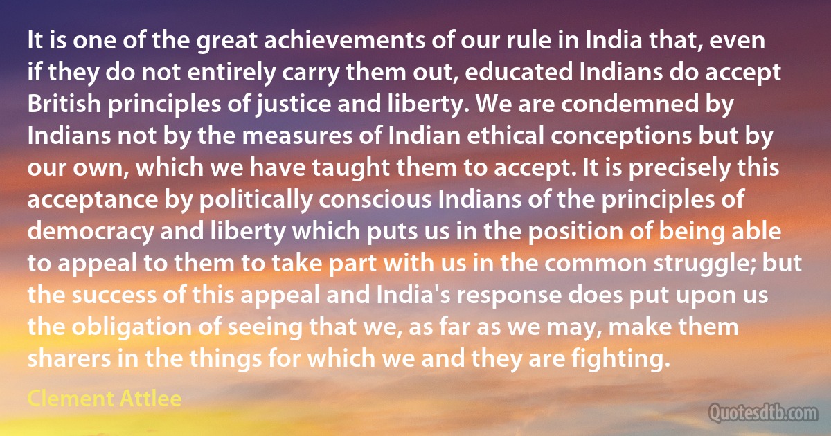 It is one of the great achievements of our rule in India that, even if they do not entirely carry them out, educated Indians do accept British principles of justice and liberty. We are condemned by Indians not by the measures of Indian ethical conceptions but by our own, which we have taught them to accept. It is precisely this acceptance by politically conscious Indians of the principles of democracy and liberty which puts us in the position of being able to appeal to them to take part with us in the common struggle; but the success of this appeal and India's response does put upon us the obligation of seeing that we, as far as we may, make them sharers in the things for which we and they are fighting. (Clement Attlee)