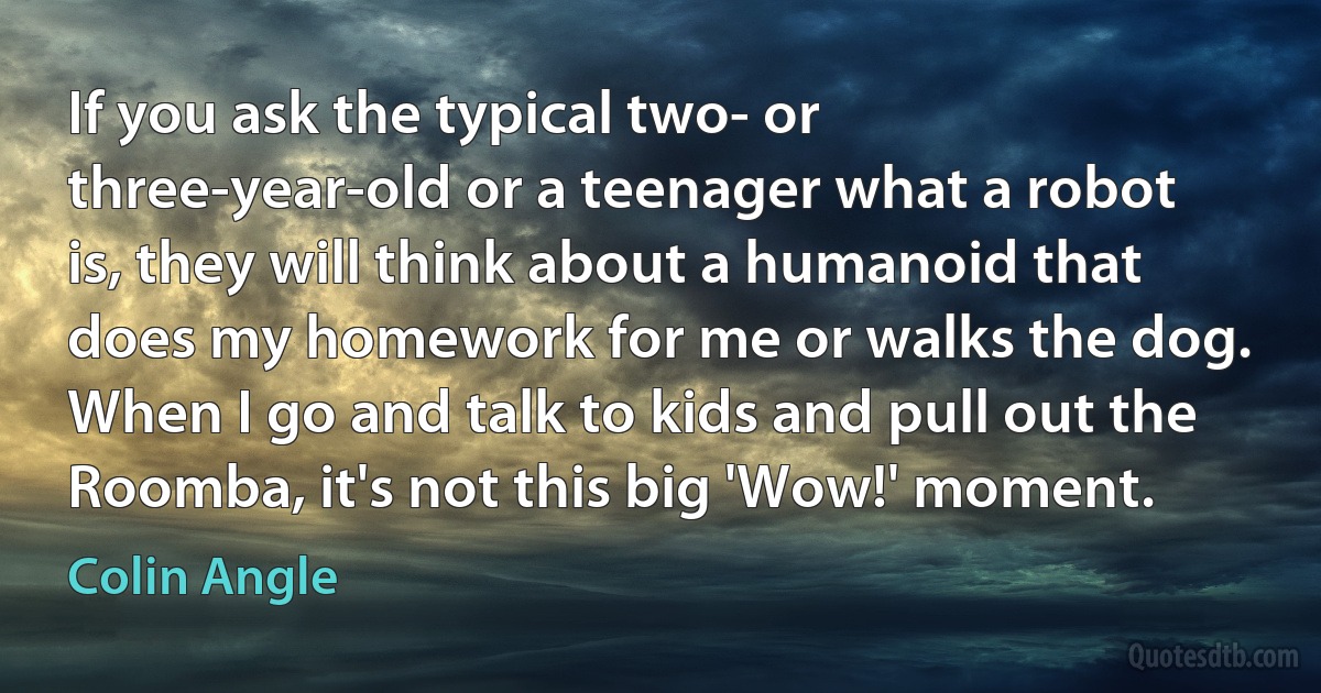 If you ask the typical two- or three-year-old or a teenager what a robot is, they will think about a humanoid that does my homework for me or walks the dog. When I go and talk to kids and pull out the Roomba, it's not this big 'Wow!' moment. (Colin Angle)