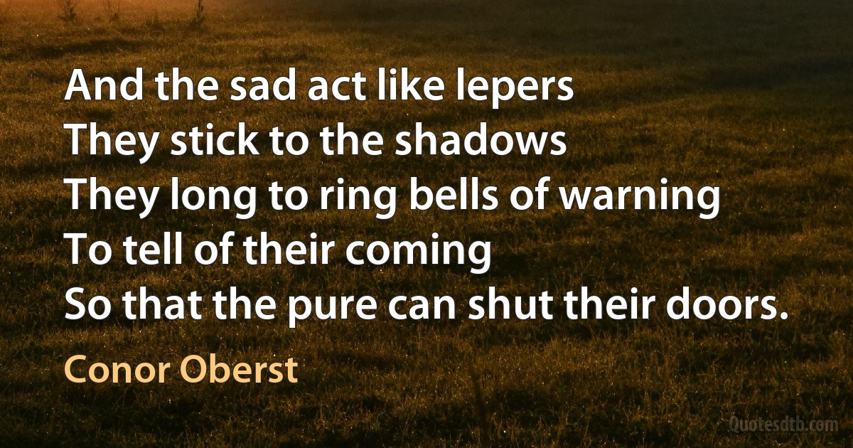 And the sad act like lepers
They stick to the shadows
They long to ring bells of warning
To tell of their coming
So that the pure can shut their doors. (Conor Oberst)