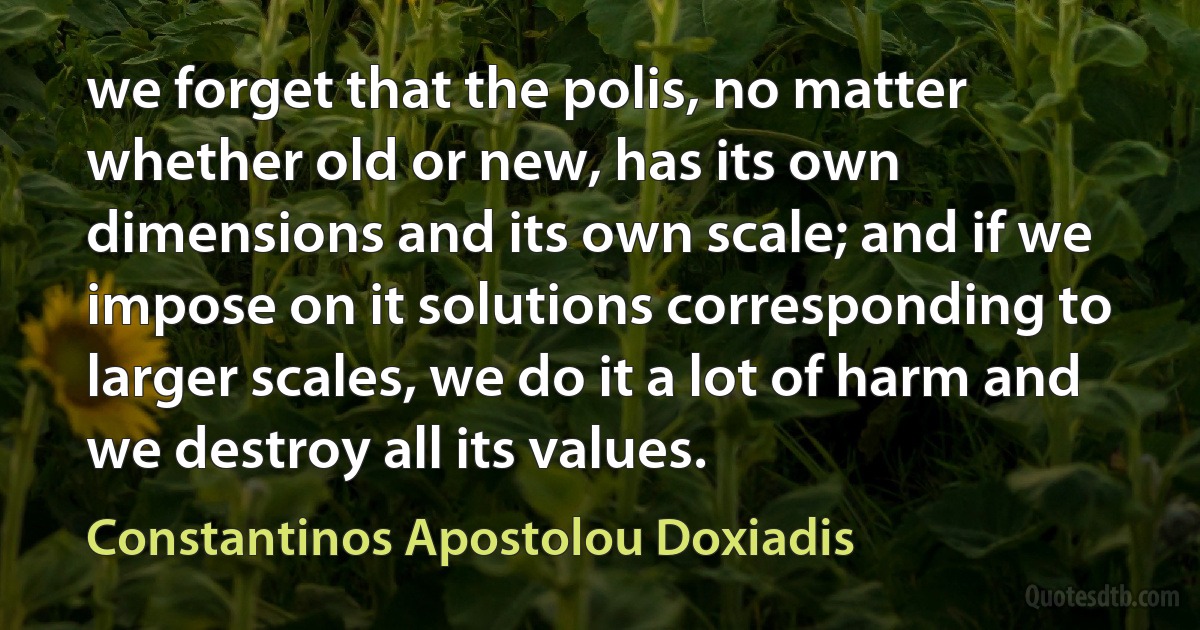 we forget that the polis, no matter whether old or new, has its own dimensions and its own scale; and if we impose on it solutions corresponding to larger scales, we do it a lot of harm and we destroy all its values. (Constantinos Apostolou Doxiadis)