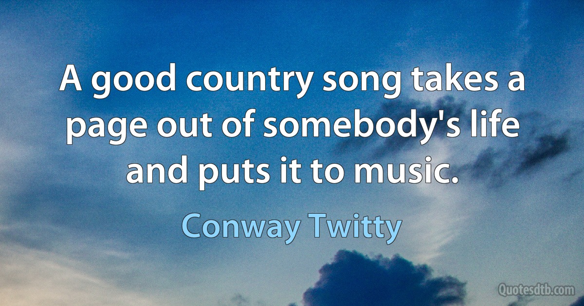 A good country song takes a page out of somebody's life and puts it to music. (Conway Twitty)