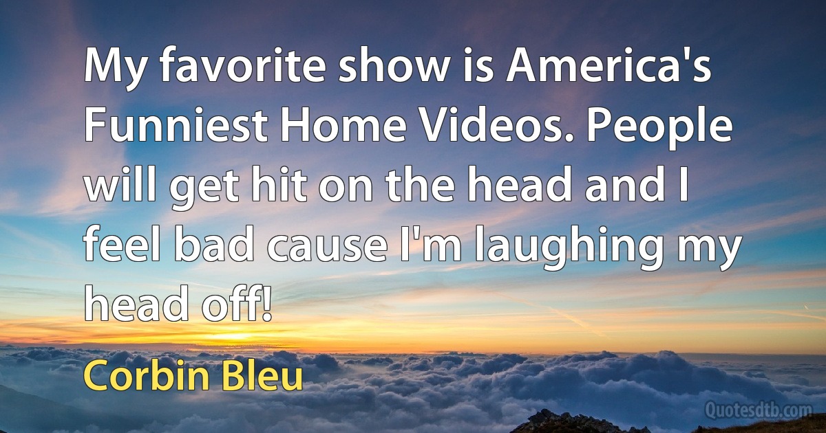 My favorite show is America's Funniest Home Videos. People will get hit on the head and I feel bad cause I'm laughing my head off! (Corbin Bleu)