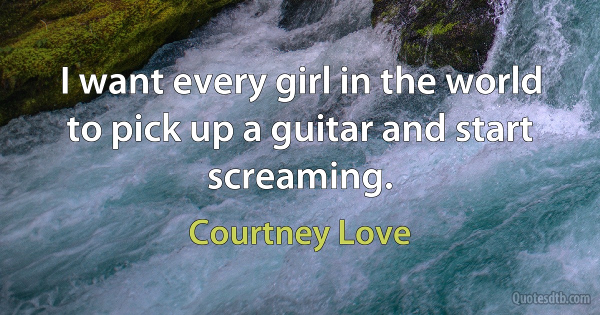 I want every girl in the world to pick up a guitar and start screaming. (Courtney Love)