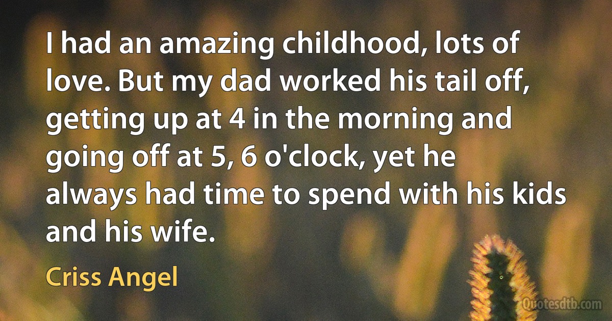 I had an amazing childhood, lots of love. But my dad worked his tail off, getting up at 4 in the morning and going off at 5, 6 o'clock, yet he always had time to spend with his kids and his wife. (Criss Angel)