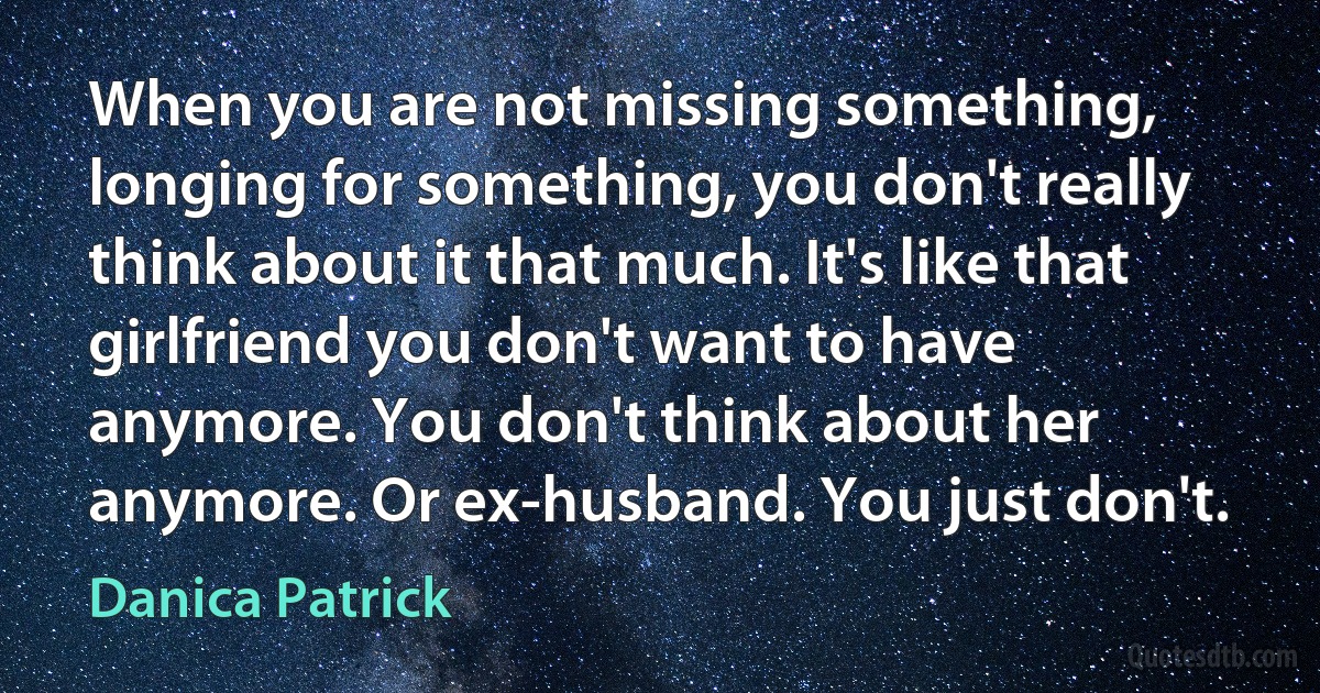 When you are not missing something, longing for something, you don't really think about it that much. It's like that girlfriend you don't want to have anymore. You don't think about her anymore. Or ex-husband. You just don't. (Danica Patrick)