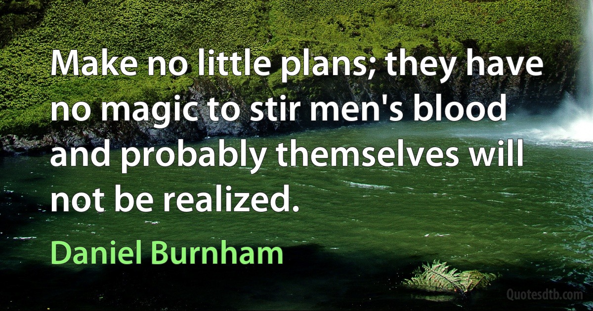 Make no little plans; they have no magic to stir men's blood and probably themselves will not be realized. (Daniel Burnham)