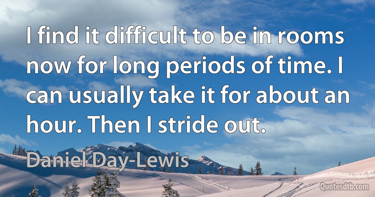 I find it difficult to be in rooms now for long periods of time. I can usually take it for about an hour. Then I stride out. (Daniel Day-Lewis)