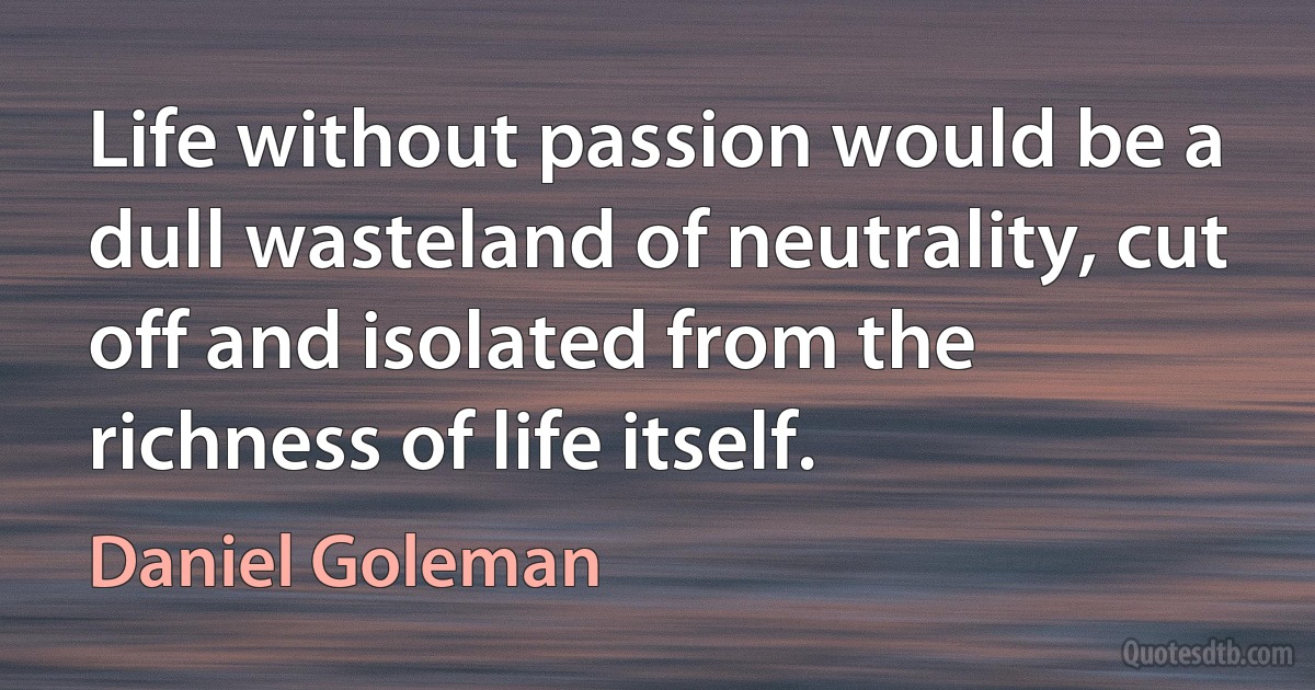 Life without passion would be a dull wasteland of neutrality, cut off and isolated from the richness of life itself. (Daniel Goleman)