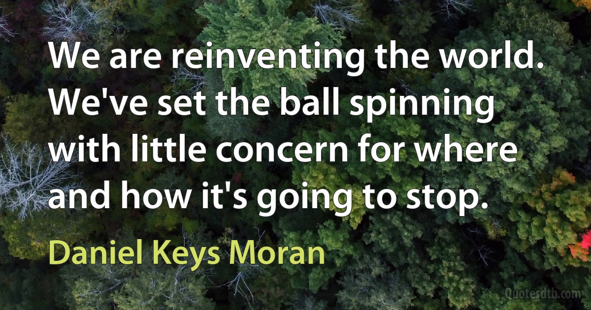 We are reinventing the world. We've set the ball spinning with little concern for where and how it's going to stop. (Daniel Keys Moran)