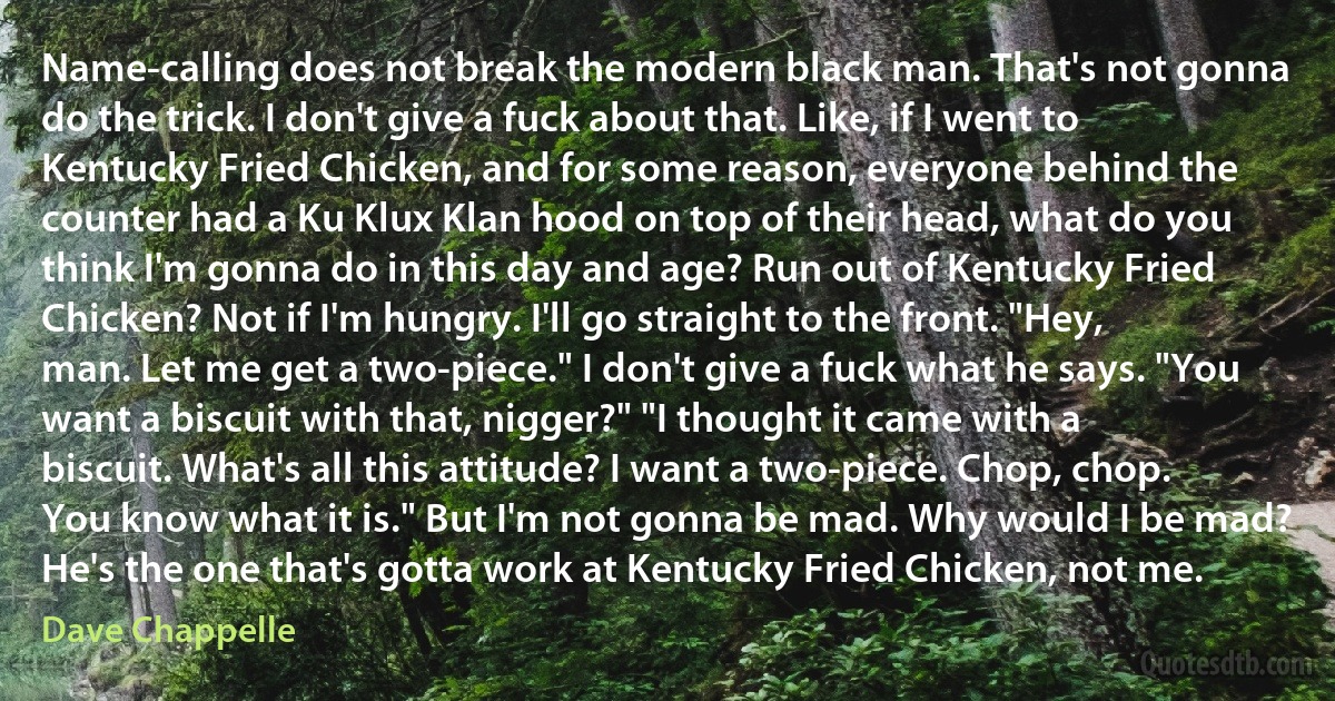 Name-calling does not break the modern black man. That's not gonna do the trick. I don't give a fuck about that. Like, if I went to Kentucky Fried Chicken, and for some reason, everyone behind the counter had a Ku Klux Klan hood on top of their head, what do you think I'm gonna do in this day and age? Run out of Kentucky Fried Chicken? Not if I'm hungry. I'll go straight to the front. "Hey, man. Let me get a two-piece." I don't give a fuck what he says. "You want a biscuit with that, nigger?" "I thought it came with a biscuit. What's all this attitude? I want a two-piece. Chop, chop. You know what it is." But I'm not gonna be mad. Why would I be mad? He's the one that's gotta work at Kentucky Fried Chicken, not me. (Dave Chappelle)