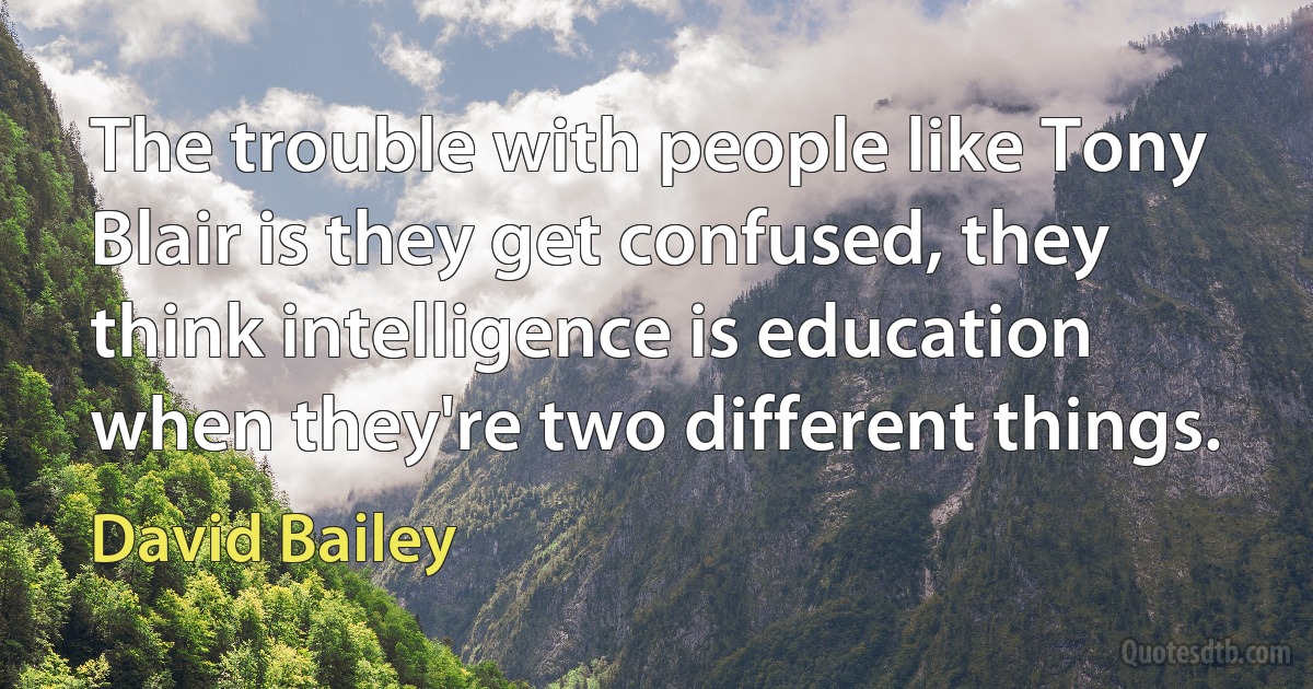 The trouble with people like Tony Blair is they get confused, they think intelligence is education when they're two different things. (David Bailey)