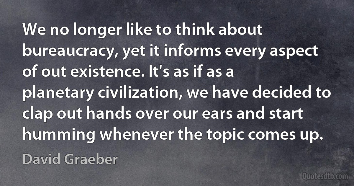 We no longer like to think about bureaucracy, yet it informs every aspect of out existence. It's as if as a planetary civilization, we have decided to clap out hands over our ears and start humming whenever the topic comes up. (David Graeber)