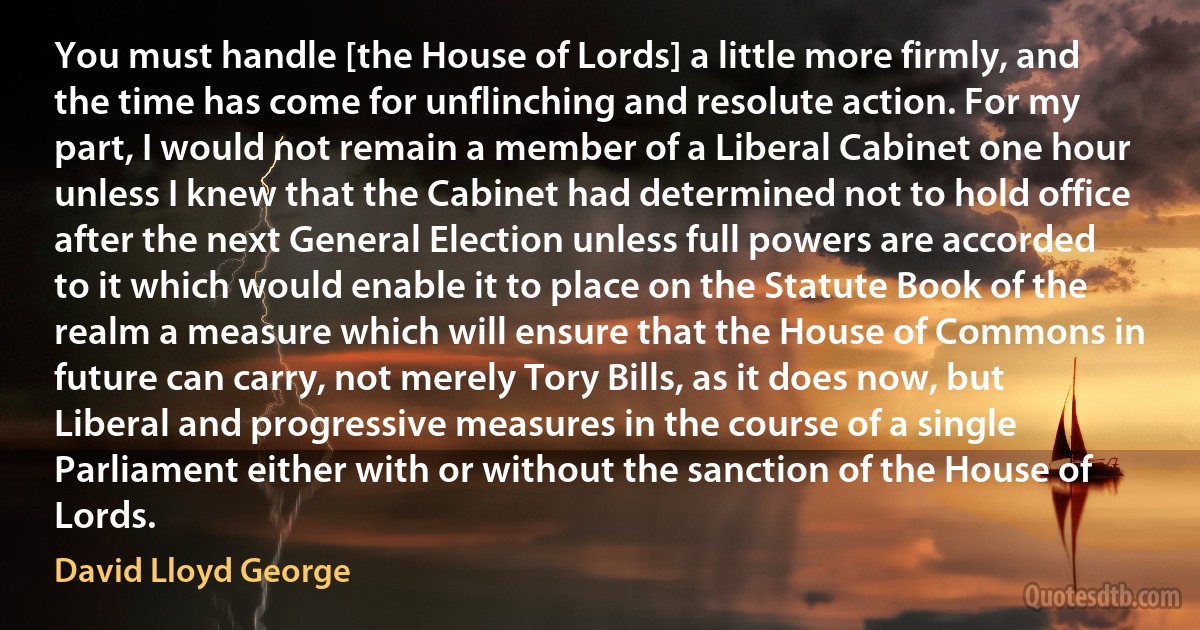 You must handle [the House of Lords] a little more firmly, and the time has come for unflinching and resolute action. For my part, I would not remain a member of a Liberal Cabinet one hour unless I knew that the Cabinet had determined not to hold office after the next General Election unless full powers are accorded to it which would enable it to place on the Statute Book of the realm a measure which will ensure that the House of Commons in future can carry, not merely Tory Bills, as it does now, but Liberal and progressive measures in the course of a single Parliament either with or without the sanction of the House of Lords. (David Lloyd George)