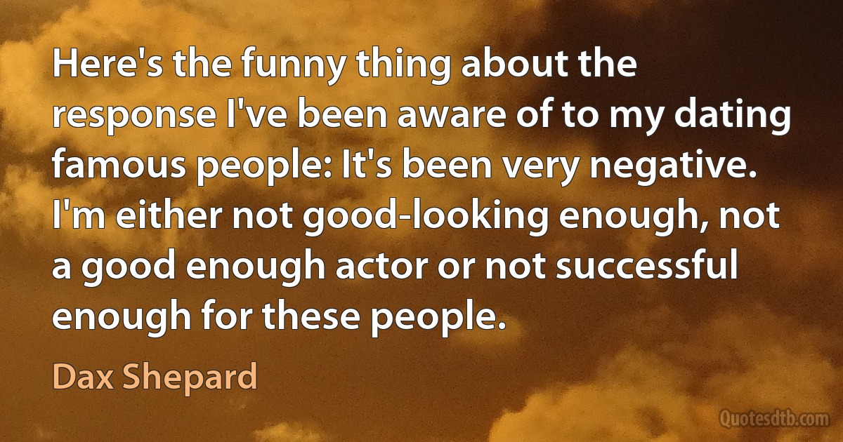 Here's the funny thing about the response I've been aware of to my dating famous people: It's been very negative. I'm either not good-looking enough, not a good enough actor or not successful enough for these people. (Dax Shepard)