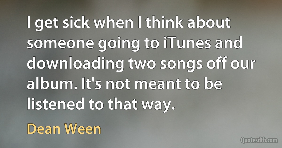 I get sick when I think about someone going to iTunes and downloading two songs off our album. It's not meant to be listened to that way. (Dean Ween)