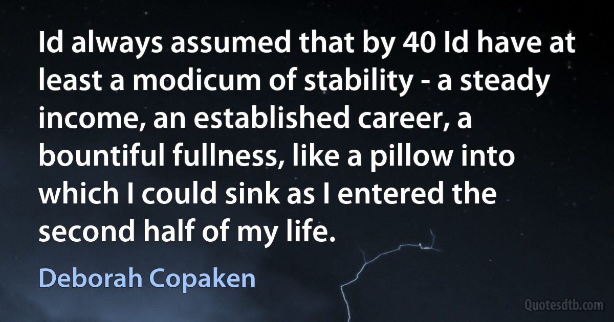 Id always assumed that by 40 Id have at least a modicum of stability - a steady income, an established career, a bountiful fullness, like a pillow into which I could sink as I entered the second half of my life. (Deborah Copaken)