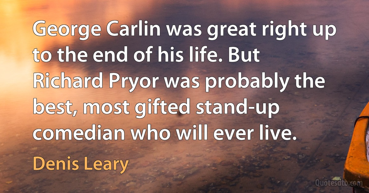 George Carlin was great right up to the end of his life. But Richard Pryor was probably the best, most gifted stand-up comedian who will ever live. (Denis Leary)